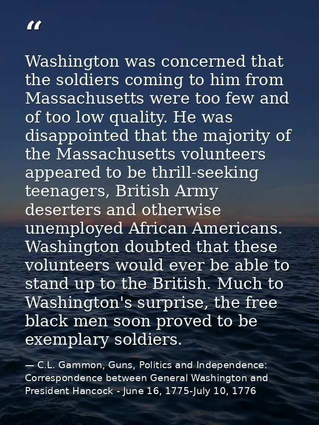 Washington was concerned that the soldiers coming to him from Massachusetts were too few and of too low quality. He was  — C.L. Gammon, Guns, Politics and Independence: Correspondence between General Washington and President Hancock - June 16, 1775-July 10, 1776