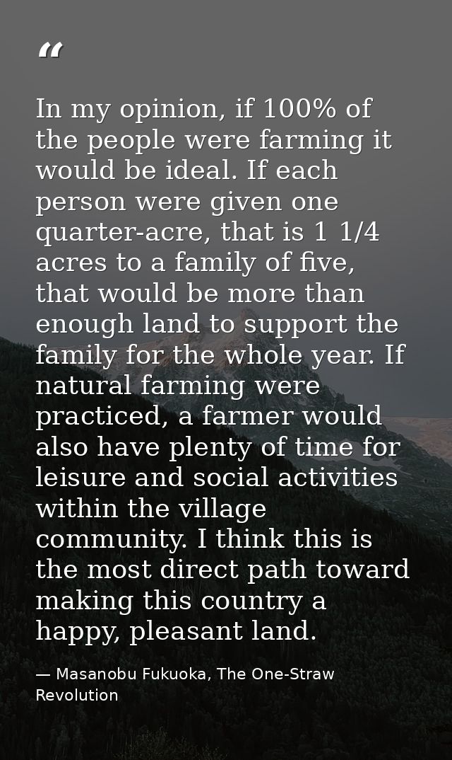 In my opinion, if 100% of the people were farming it would be ideal. If each person were given one quarter-acre, that is — Masanobu Fukuoka, The One-Straw Revolution