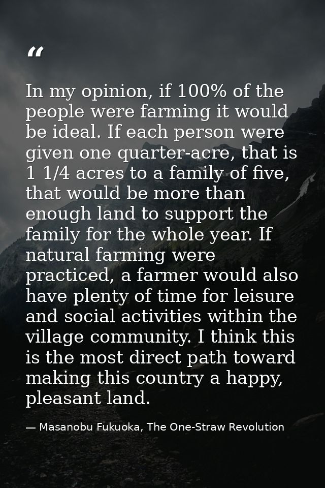 In my opinion, if 100% of the people were farming it would be ideal. If each person were given one quarter-acre, that is — Masanobu Fukuoka, The One-Straw Revolution