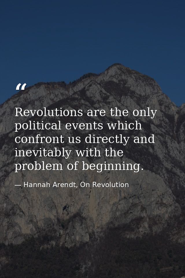 Revolutions are the only political events which confront us directly and inevitably with the problem of beginning. — Hannah Arendt, On Revolution