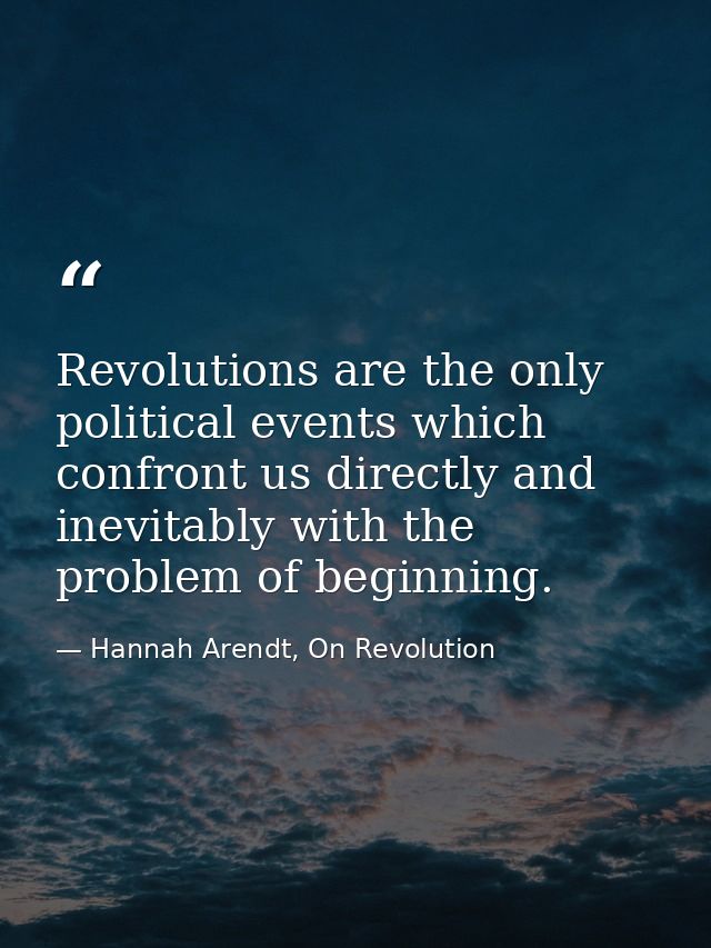 Revolutions are the only political events which confront us directly and inevitably with the problem of beginning. — Hannah Arendt, On Revolution