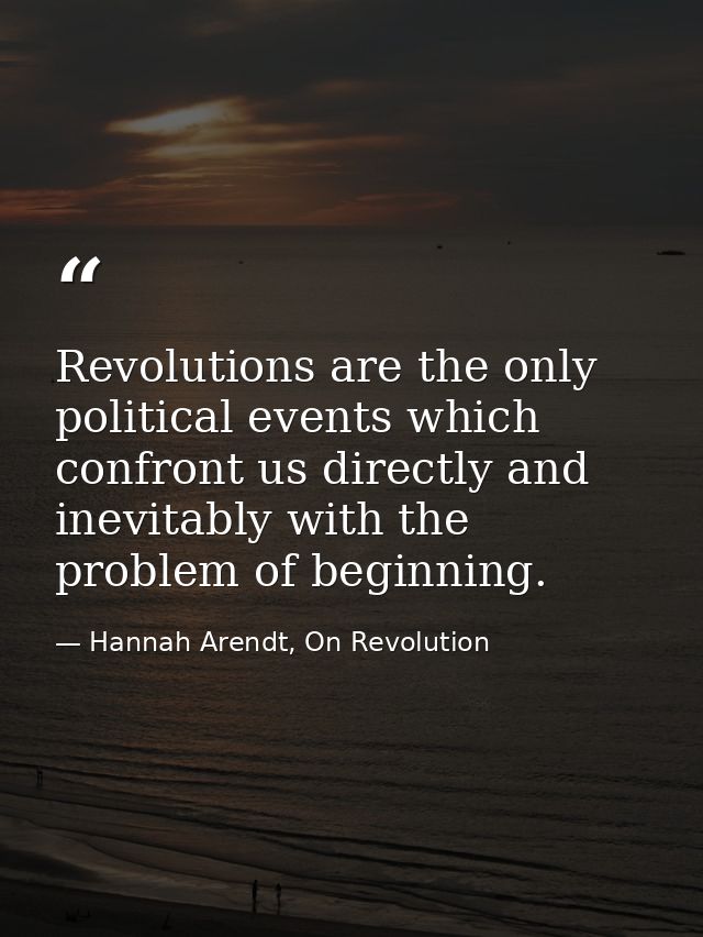 Revolutions are the only political events which confront us directly and inevitably with the problem of beginning. — Hannah Arendt, On Revolution