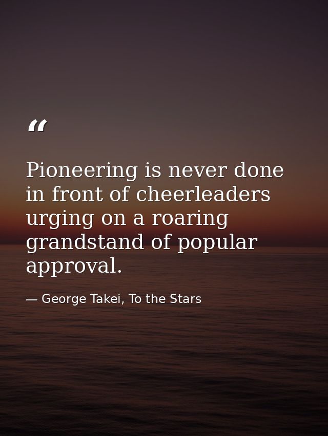 Pioneering is never done in front of cheerleaders urging on a roaring grandstand of popular approval. — George Takei, To the Stars