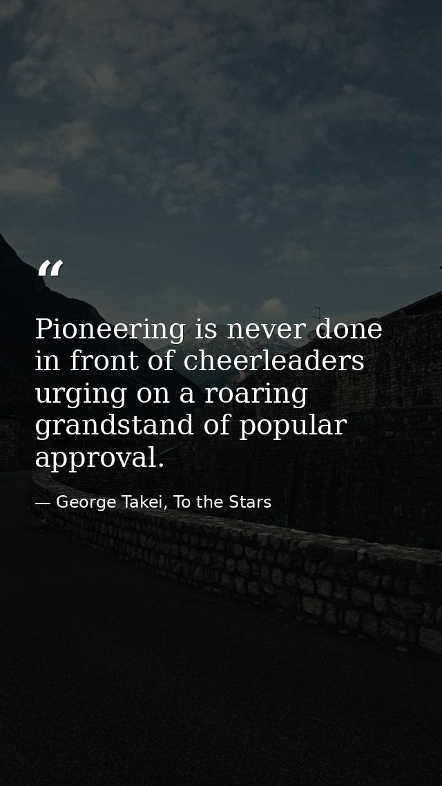 Pioneering is never done in front of cheerleaders urging on a roaring grandstand of popular approval. — George Takei, To the Stars