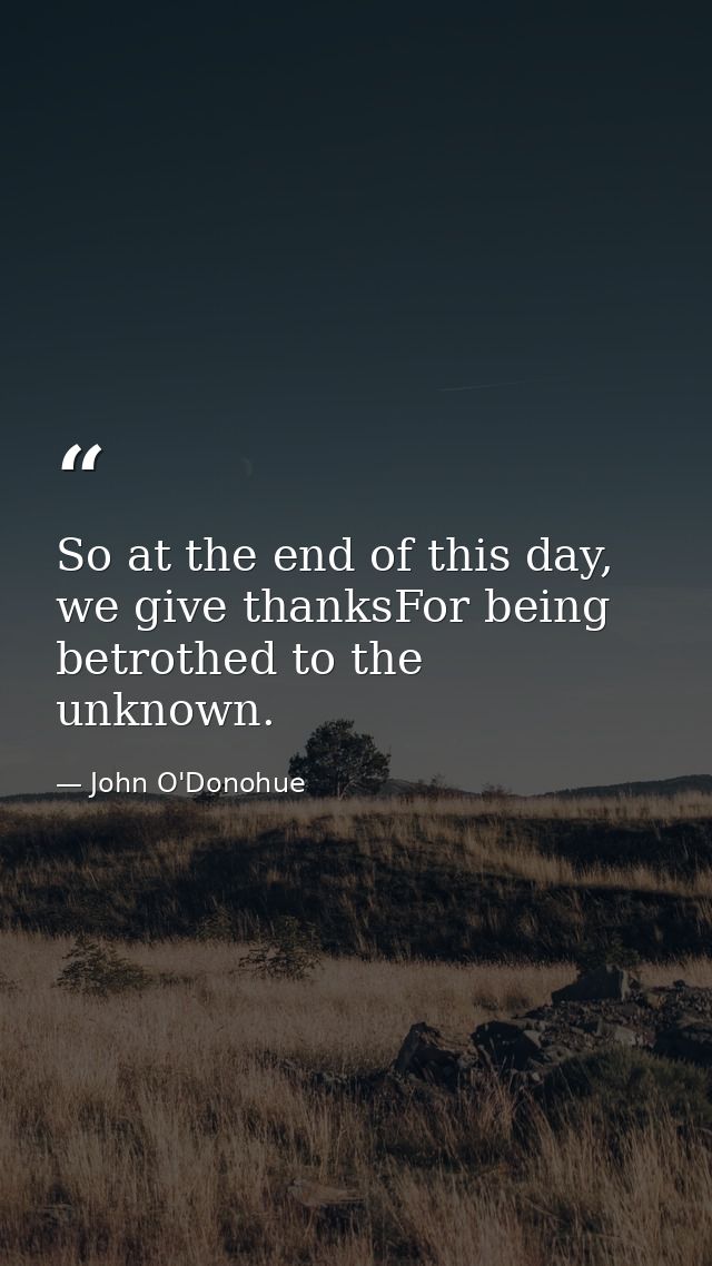 So at the end of this day, we give thanksFor being betrothed to the unknown. — John O'Donohue