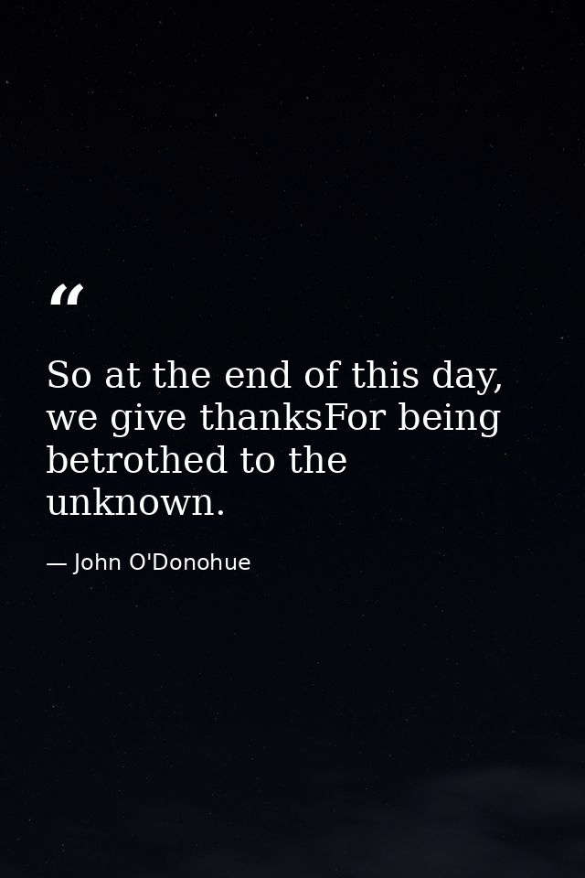 So at the end of this day, we give thanksFor being betrothed to the unknown. — John O'Donohue