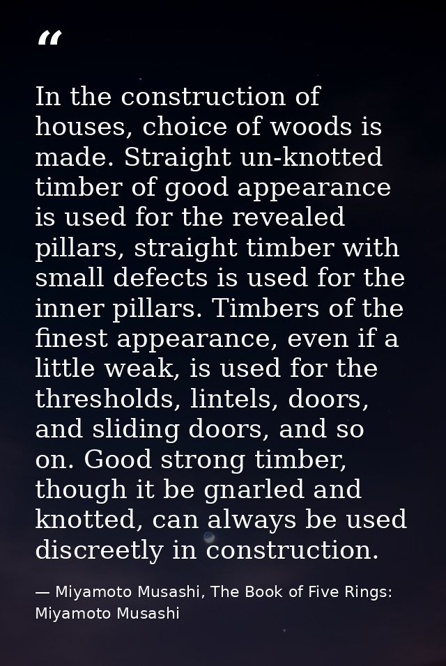In the construction of houses, choice of woods is made. Straight un-knotted timber of good appearance is used for the re — Miyamoto Musashi, The Book of Five Rings: Miyamoto Musashi