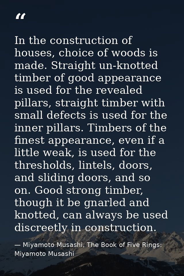 In the construction of houses, choice of woods is made. Straight un-knotted timber of good appearance is used for the re — Miyamoto Musashi, The Book of Five Rings: Miyamoto Musashi