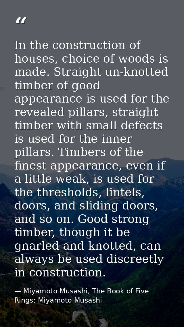 In the construction of houses, choice of woods is made. Straight un-knotted timber of good appearance is used for the re — Miyamoto Musashi, The Book of Five Rings: Miyamoto Musashi