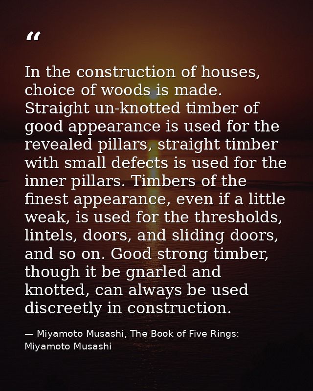 In the construction of houses, choice of woods is made. Straight un-knotted timber of good appearance is used for the re — Miyamoto Musashi, The Book of Five Rings: Miyamoto Musashi
