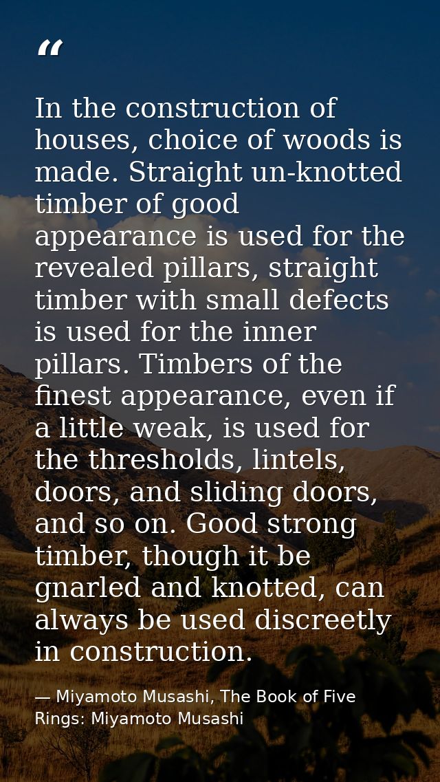 In the construction of houses, choice of woods is made. Straight un-knotted timber of good appearance is used for the re — Miyamoto Musashi, The Book of Five Rings: Miyamoto Musashi