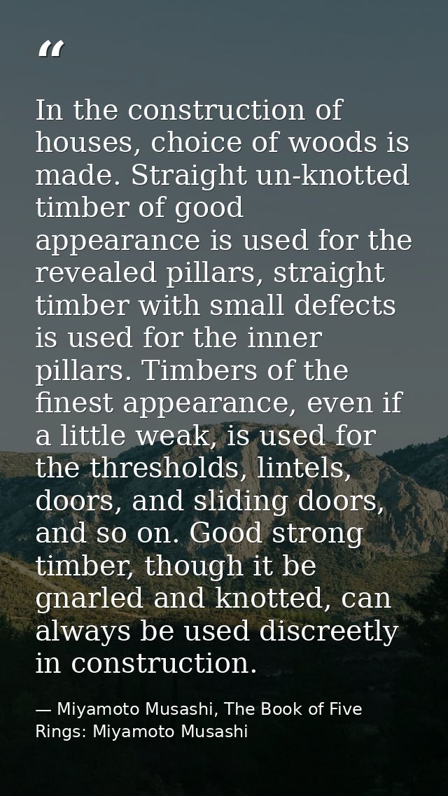 In the construction of houses, choice of woods is made. Straight un-knotted timber of good appearance is used for the re — Miyamoto Musashi, The Book of Five Rings: Miyamoto Musashi
