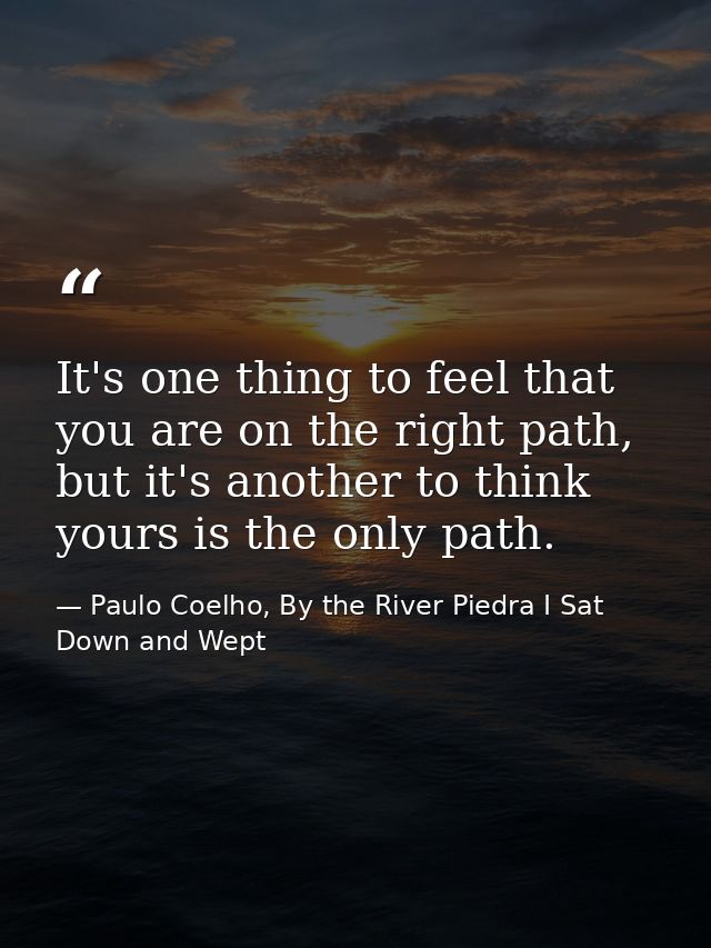 It's one thing to feel that you are on the right path, but it's another to think yours is the only path. — Paulo Coelho, By the River Piedra I Sat Down and Wept