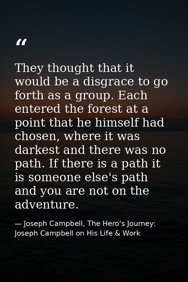 They thought that it would be a disgrace to go forth as a group. Each entered the forest at a point that he himself had  — Joseph Campbell, The Hero's Journey: Joseph Campbell on His Life & Work