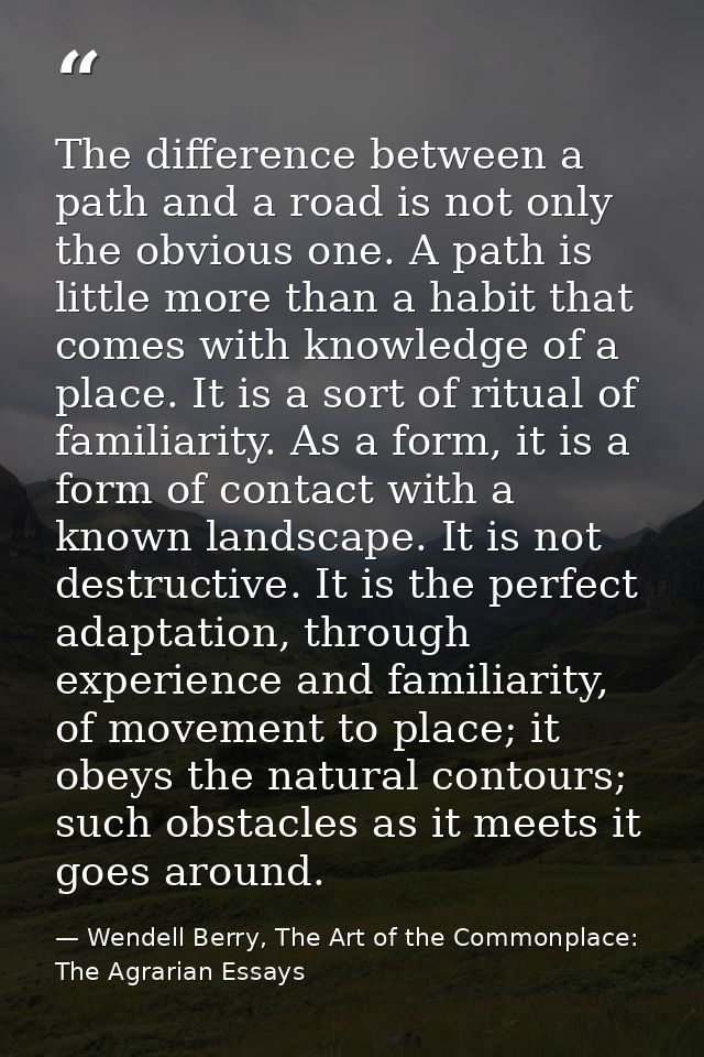 The difference between a path and a road is not only the obvious one. A path is little more than a habit that comes with — Wendell Berry, The Art of the Commonplace: The Agrarian Essays