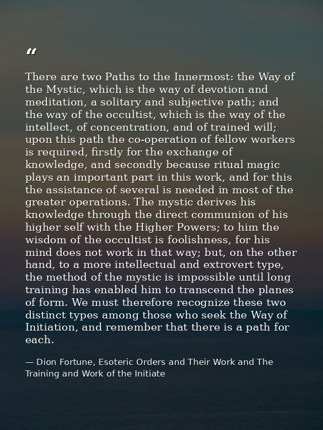 There are two Paths to the Innermost: the Way of the Mystic, which is the way of devotion and meditation, a solitary and — Dion Fortune, Esoteric Orders and Their Work and The Training and Work of the Initiate