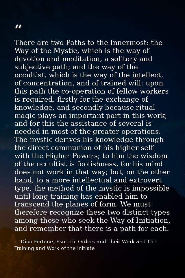 There are two Paths to the Innermost: the Way of the Mystic, which is the way of devotion and meditation, a solitary and — Dion Fortune, Esoteric Orders and Their Work and The Training and Work of the Initiate