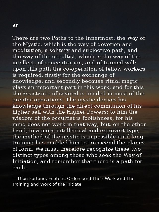There are two Paths to the Innermost: the Way of the Mystic, which is the way of devotion and meditation, a solitary and — Dion Fortune, Esoteric Orders and Their Work and The Training and Work of the Initiate