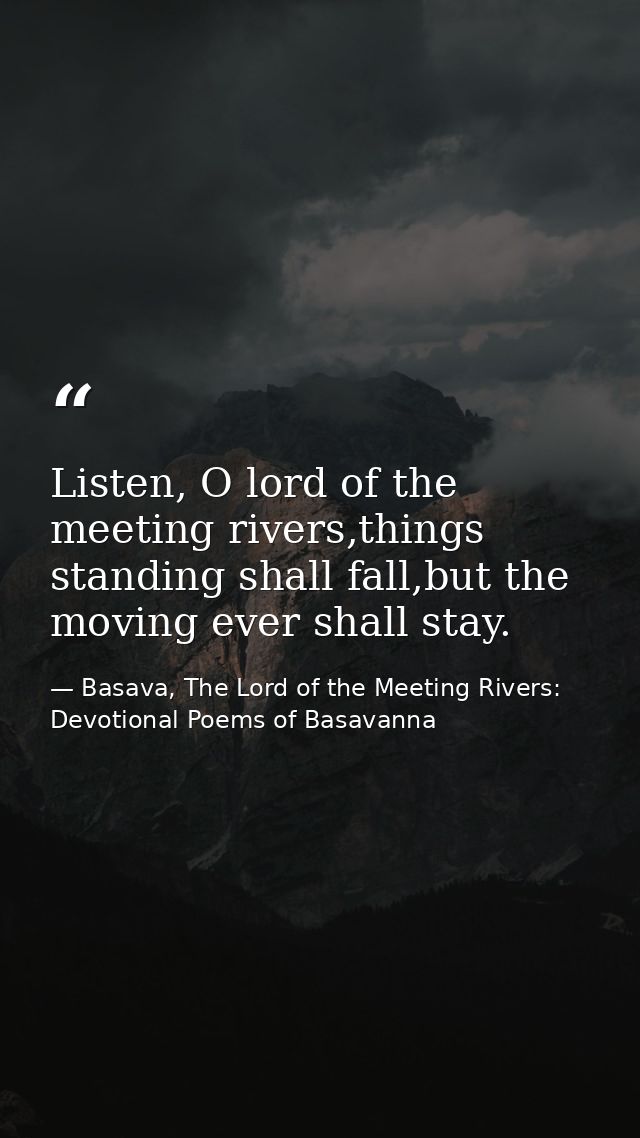 Listen, O lord of the meeting rivers,things standing shall fall,but the moving ever shall stay. — Basava, The Lord of the Meeting Rivers: Devotional Poems of Basavanna