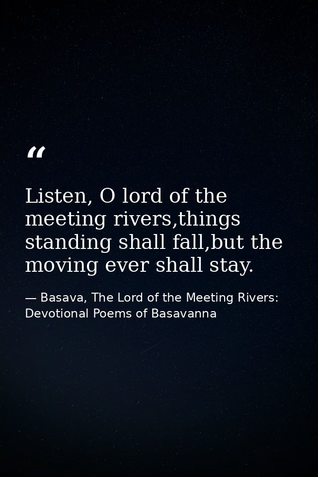 Listen, O lord of the meeting rivers,things standing shall fall,but the moving ever shall stay. — Basava, The Lord of the Meeting Rivers: Devotional Poems of Basavanna