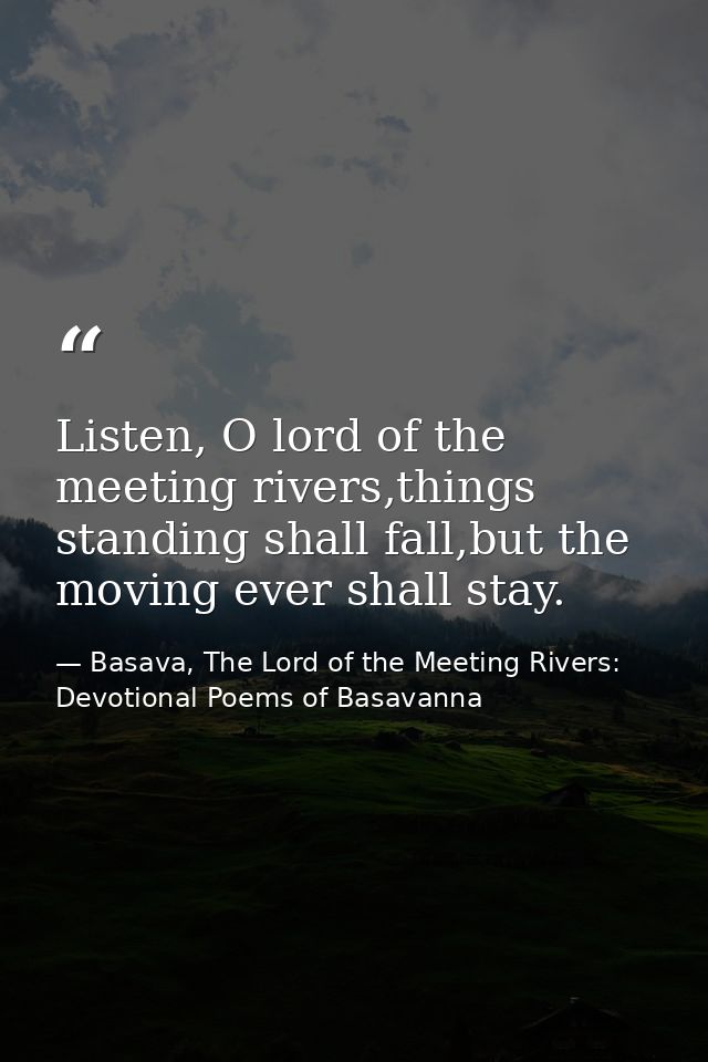 Listen, O lord of the meeting rivers,things standing shall fall,but the moving ever shall stay. — Basava, The Lord of the Meeting Rivers: Devotional Poems of Basavanna