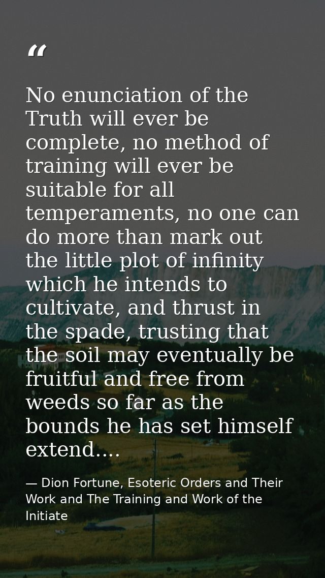 No enunciation of the Truth will ever be complete, no method of training will ever be suitable for all temperaments, no  — Dion Fortune, Esoteric Orders and Their Work and The Training and Work of the Initiate