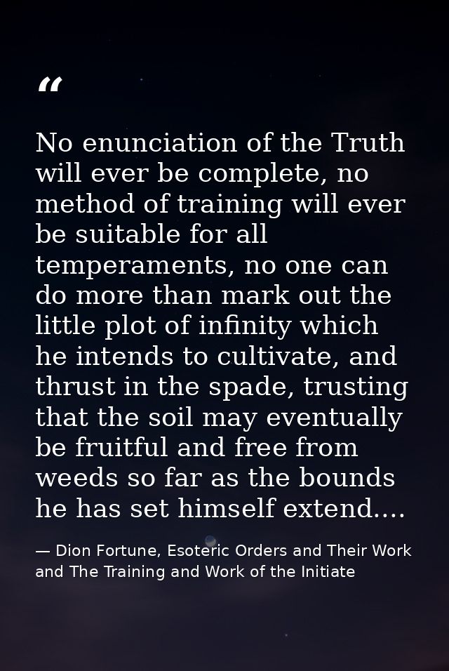 No enunciation of the Truth will ever be complete, no method of training will ever be suitable for all temperaments, no  — Dion Fortune, Esoteric Orders and Their Work and The Training and Work of the Initiate
