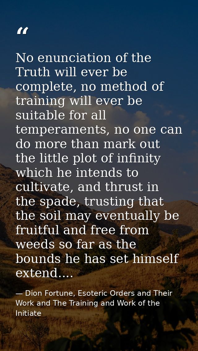 No enunciation of the Truth will ever be complete, no method of training will ever be suitable for all temperaments, no  — Dion Fortune, Esoteric Orders and Their Work and The Training and Work of the Initiate