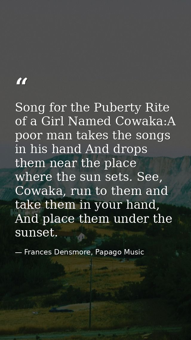 Song for the Puberty Rite of a Girl Named Cowaka:A poor man takes the songs in his hand And drops them near the place wh — Frances Densmore, Papago Music
