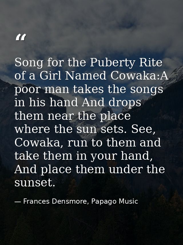 Song for the Puberty Rite of a Girl Named Cowaka:A poor man takes the songs in his hand And drops them near the place wh — Frances Densmore, Papago Music