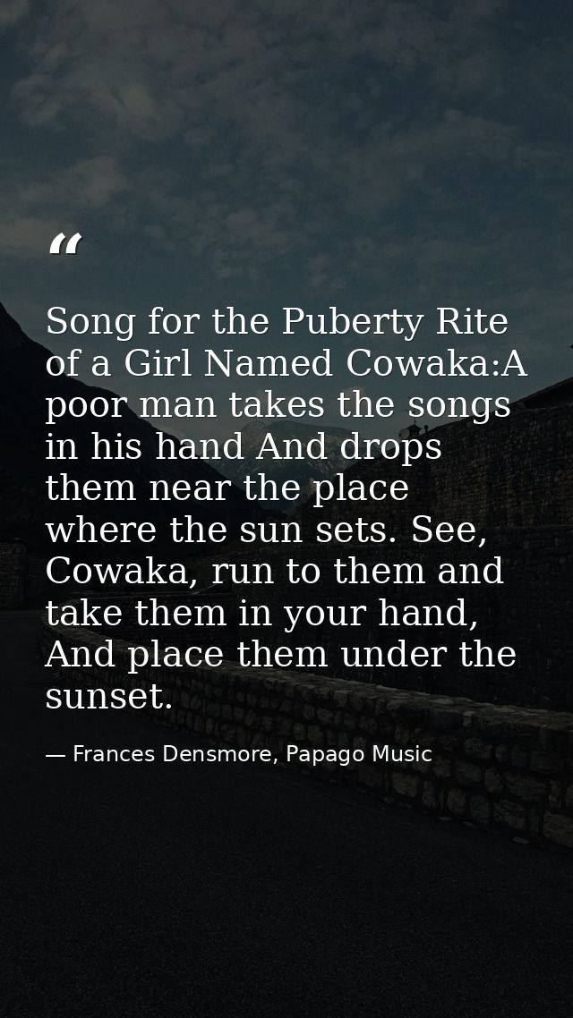 Song for the Puberty Rite of a Girl Named Cowaka:A poor man takes the songs in his hand And drops them near the place wh — Frances Densmore, Papago Music