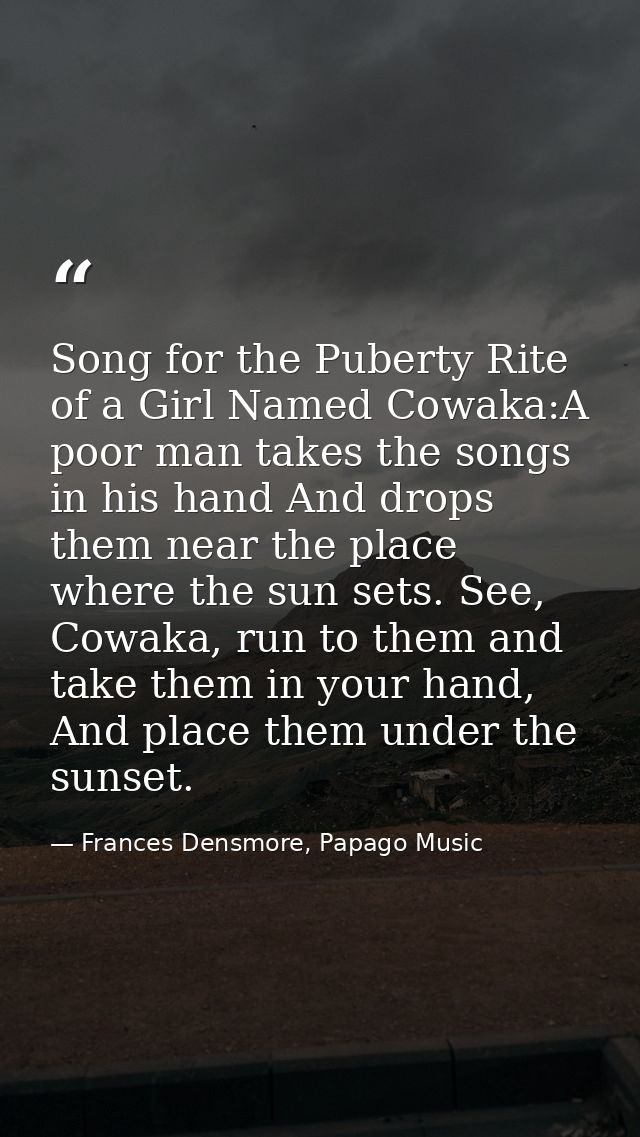 Song for the Puberty Rite of a Girl Named Cowaka:A poor man takes the songs in his hand And drops them near the place wh — Frances Densmore, Papago Music