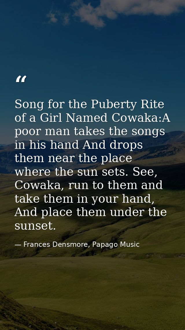 Song for the Puberty Rite of a Girl Named Cowaka:A poor man takes the songs in his hand And drops them near the place wh — Frances Densmore, Papago Music