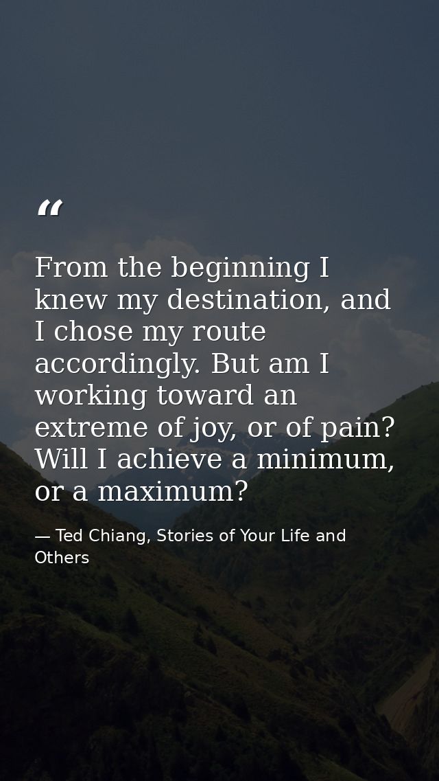 From the beginning I knew my destination, and I chose my route accordingly. But am I working toward an extreme of joy, o — Ted Chiang, Stories of Your Life and Others