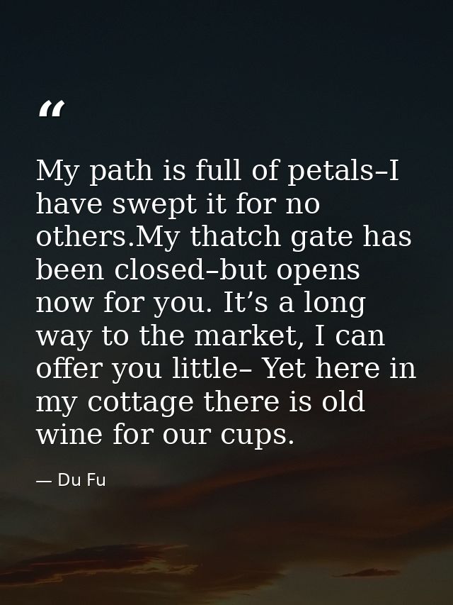My path is full of petals–I have swept it for no others.My thatch gate has been closed–but opens now for you. It’s a lon — Du Fu