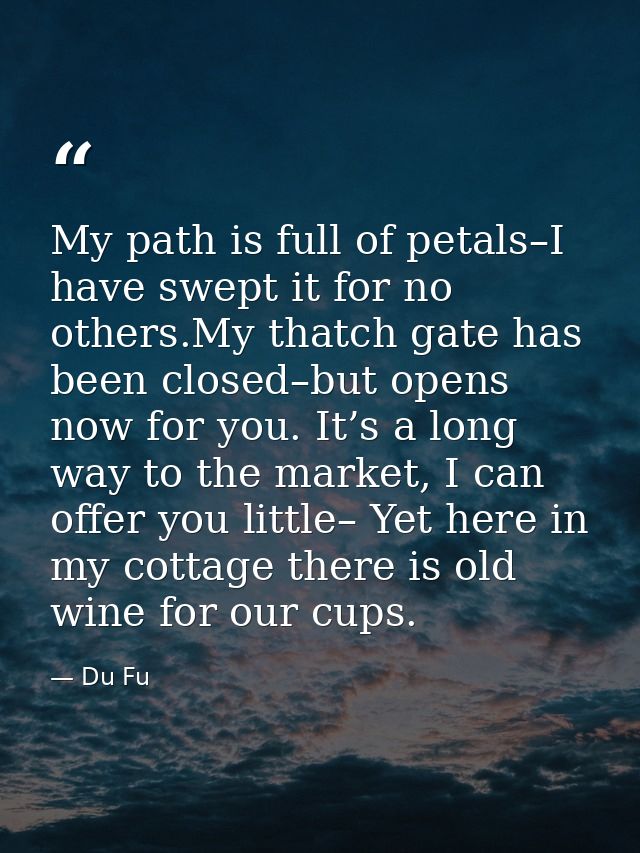My path is full of petals–I have swept it for no others.My thatch gate has been closed–but opens now for you. It’s a lon — Du Fu
