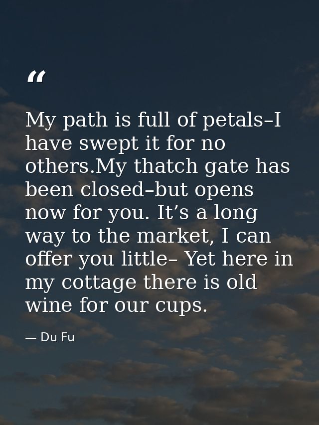 My path is full of petals–I have swept it for no others.My thatch gate has been closed–but opens now for you. It’s a lon — Du Fu