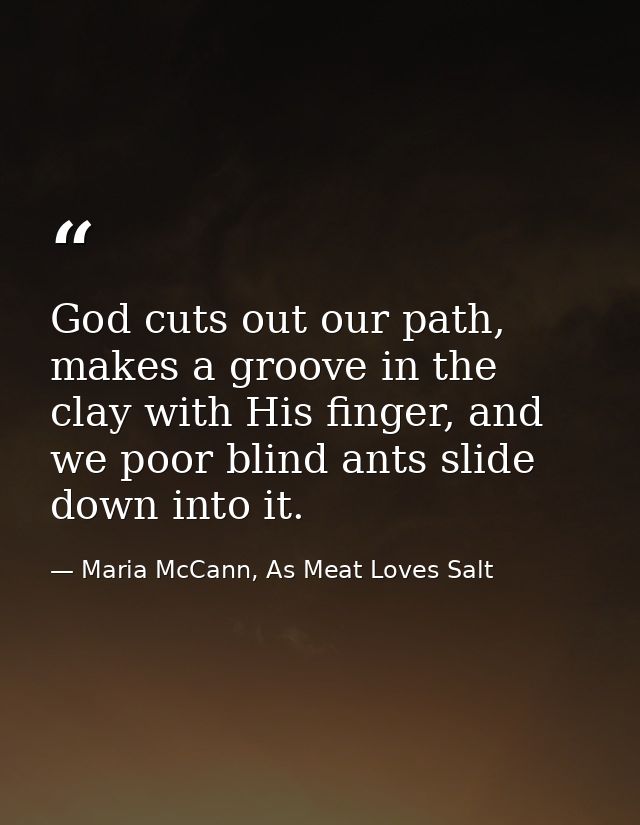 God cuts out our path, makes a groove in the clay with His finger, and we poor blind ants slide down into it. — Maria McCann, As Meat Loves Salt