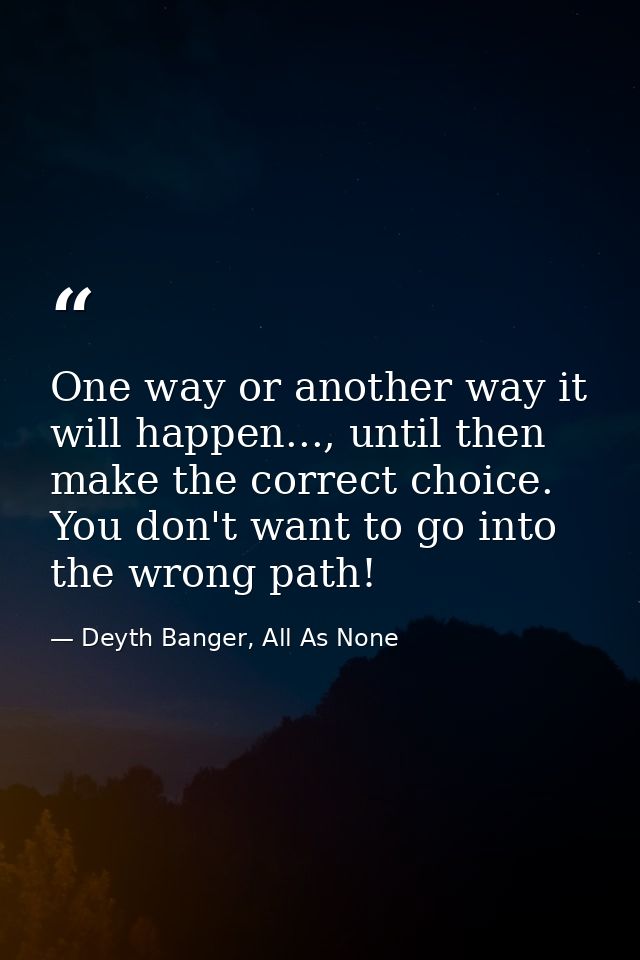 One way or another way it will happen..., until then make the correct choice. You don't want to go into the wrong path! — Deyth Banger, All As None