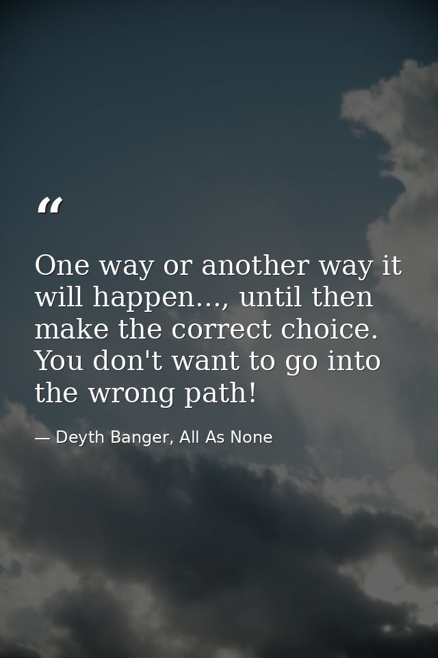 One way or another way it will happen..., until then make the correct choice. You don't want to go into the wrong path! — Deyth Banger, All As None