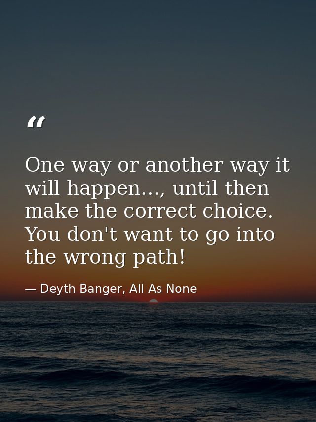 One way or another way it will happen..., until then make the correct choice. You don't want to go into the wrong path! — Deyth Banger, All As None