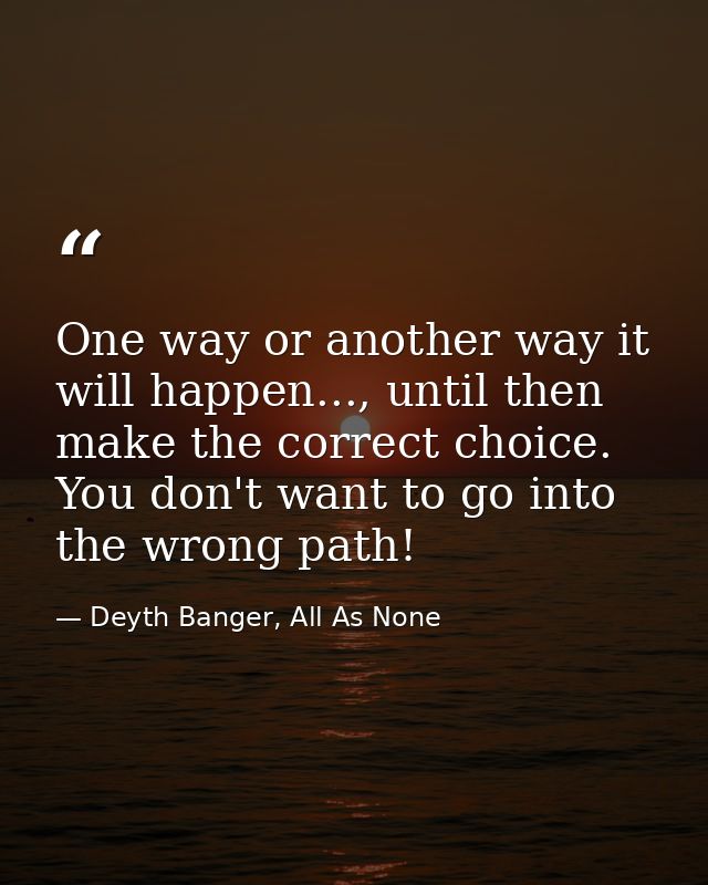 One way or another way it will happen..., until then make the correct choice. You don't want to go into the wrong path! — Deyth Banger, All As None