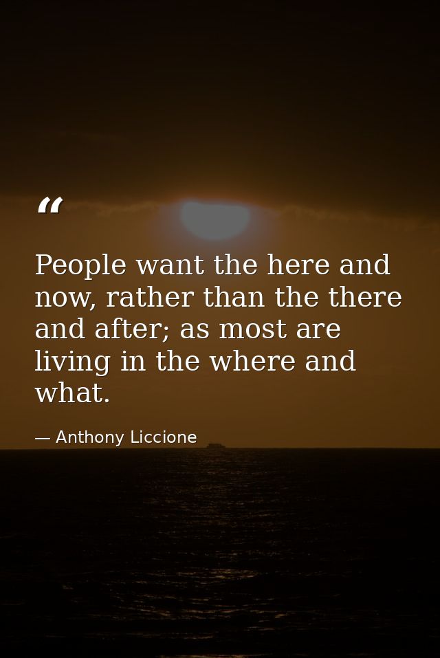 People want the here and now, rather than the there and after; as most are living in the where and what. — Anthony Liccione