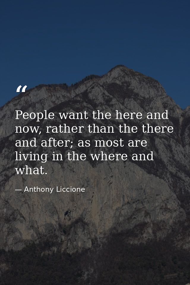 People want the here and now, rather than the there and after; as most are living in the where and what. — Anthony Liccione