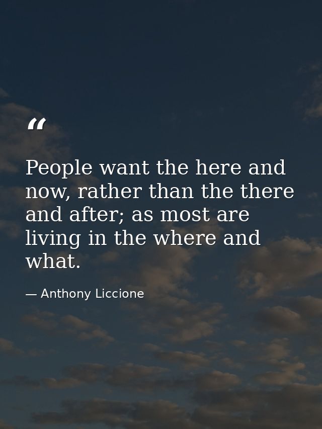 People want the here and now, rather than the there and after; as most are living in the where and what. — Anthony Liccione