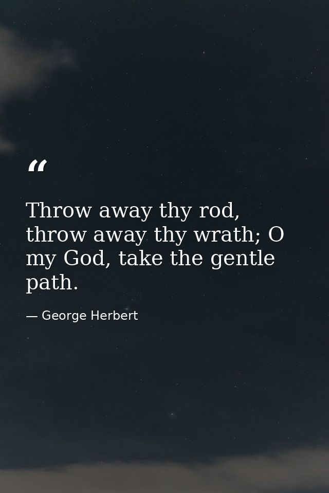 Throw away thy rod, throw away thy wrath; O my God, take the gentle path. — George Herbert