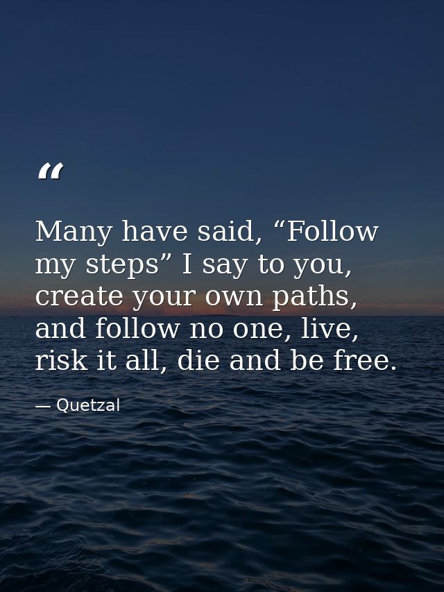 Many have said, “Follow my steps” I say to you, create your own paths, and follow no one, live, risk it all, die and be  — Quetzal