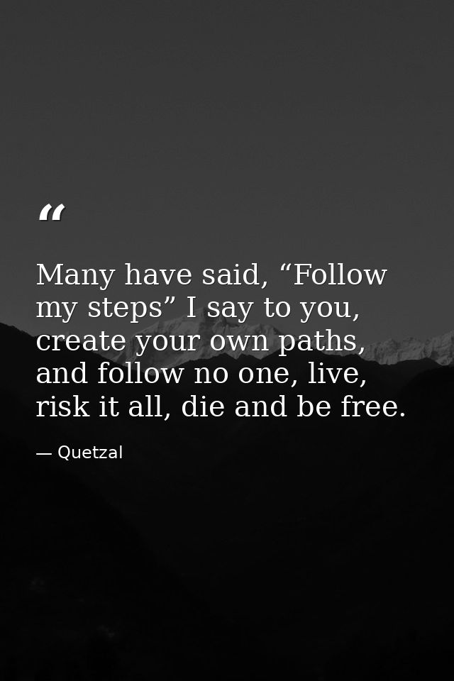 Many have said, “Follow my steps” I say to you, create your own paths, and follow no one, live, risk it all, die and be  — Quetzal