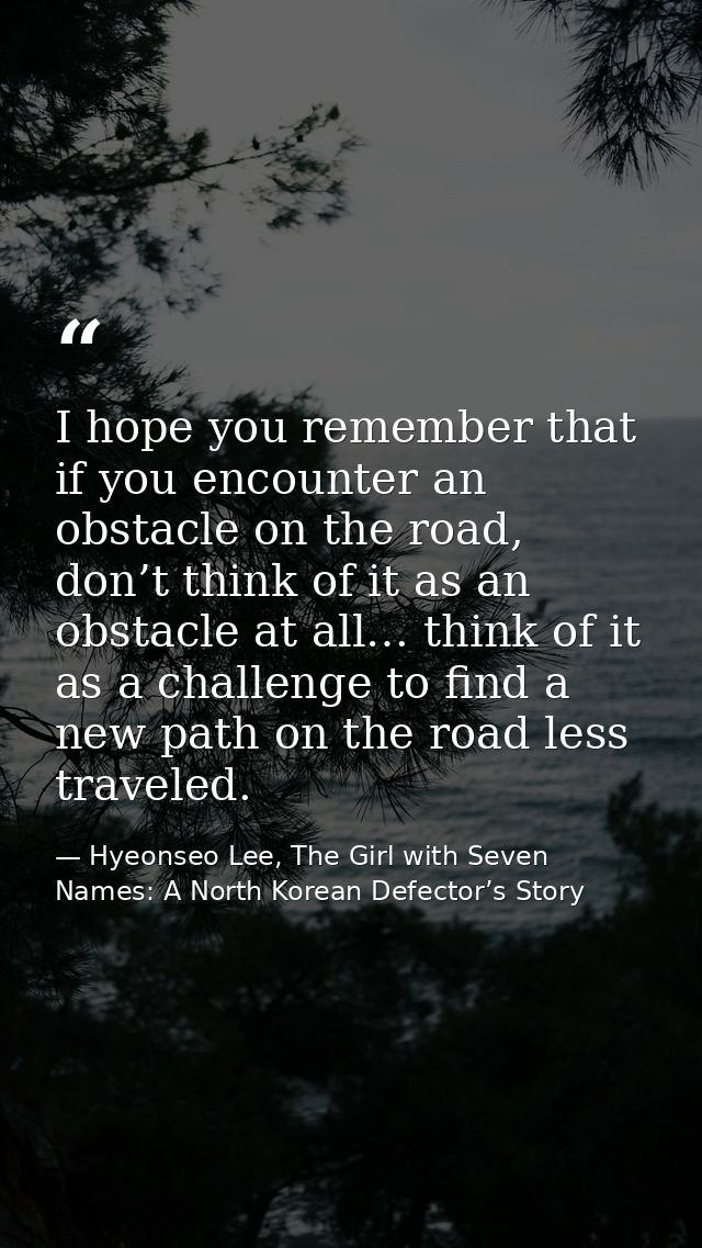 I hope you remember that if you encounter an obstacle on the road, don’t think of it as an obstacle at all… think of it  — Hyeonseo Lee, The Girl with Seven Names: A North Korean Defector’s Story