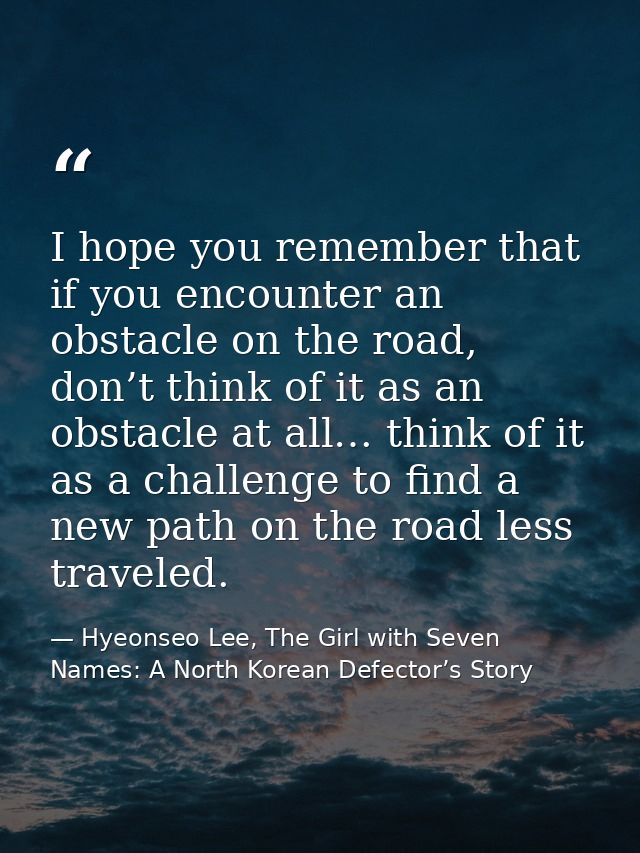 I hope you remember that if you encounter an obstacle on the road, don’t think of it as an obstacle at all… think of it  — Hyeonseo Lee, The Girl with Seven Names: A North Korean Defector’s Story